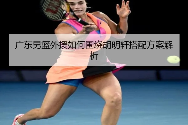 广东男篮外援如何围绕胡明轩搭配方案解析